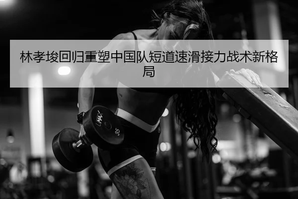 林孝埈回归重塑中国队短道速滑接力战术新格局